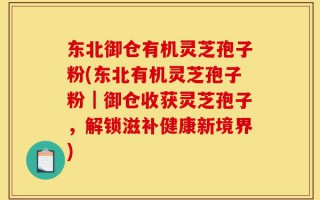 东北御仓有机灵芝孢子粉(东北有机灵芝孢子粉｜御仓收获灵芝孢子，解锁滋补健康新境界)