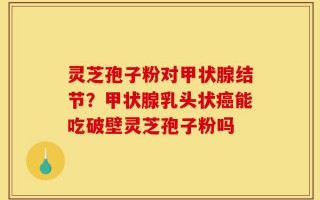 灵芝孢子粉对甲状腺结节？甲状腺乳头状癌能吃破壁灵芝孢子粉吗