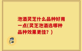 泡酒灵芝什么品种好用一点(灵芝泡酒选哪种品种效果更佳？)