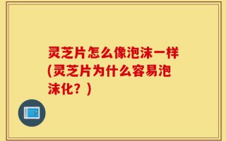 灵芝片怎么像泡沫一样(灵芝片为什么容易泡沫化？)