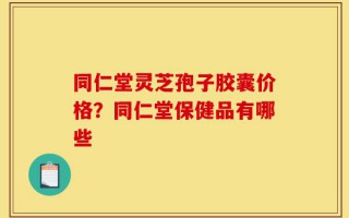 同仁堂灵芝孢子胶囊价格？同仁堂保健品有哪些