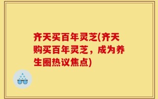 齐天买百年灵芝(齐天购买百年灵芝，成为养生圈热议焦点)
