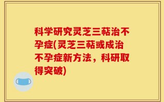 科学研究灵芝三萜治不孕症(灵芝三萜或成治不孕症新方法，科研取得突破)