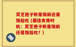 灵芝孢子粉是饭前还是饭后吃 (最佳食用时机：灵芝孢子粉是饭前还是饭后吃？)