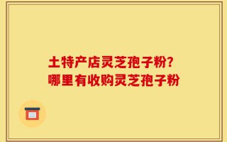 土特产店灵芝孢子粉？哪里有收购灵芝孢子粉