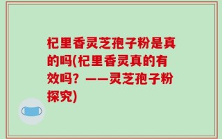 杞里香灵芝孢子粉是真的吗(杞里香灵真的有效吗？——灵芝孢子粉探究)