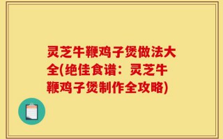 灵芝牛鞭鸡子煲做法大全(绝佳食谱：灵芝牛鞭鸡子煲制作全攻略)
