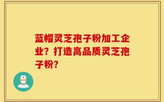 蓝帽灵芝孢子粉加工企业？打造高品质灵芝孢子粉？