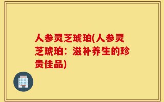 人参灵芝琥珀(人参灵芝琥珀：滋补养生的珍贵佳品)