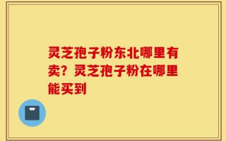 灵芝孢子粉东北哪里有卖？灵芝孢子粉在哪里能买到