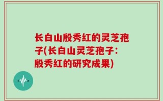 长白山殷秀红的灵芝孢子(长白山灵芝孢子：殷秀红的研究成果)