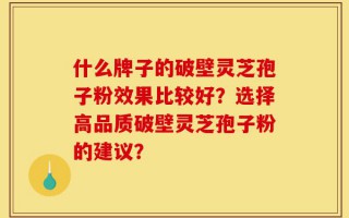 什么牌子的破壁灵芝孢子粉效果比较好？选择高品质破壁灵芝孢子粉的建议？