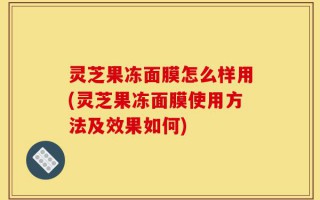 灵芝果冻面膜怎么样用(灵芝果冻面膜使用方法及效果如何)