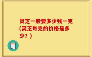 灵芝一般要多少钱一克(灵芝每克的价格是多少？)