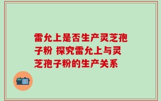 雷允上是否生产灵芝孢子粉 探究雷允上与灵芝孢子粉的生产关系
