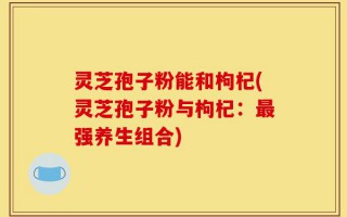 灵芝孢子粉能和枸杞(灵芝孢子粉与枸杞：最强养生组合)