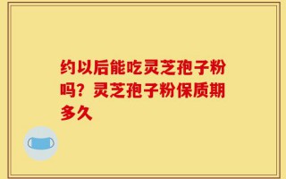 约以后能吃灵芝孢子粉吗？灵芝孢子粉保质期多久