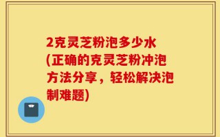 2克灵芝粉泡多少水 (正确的克灵芝粉冲泡方法分享，轻松解决泡制难题)