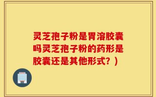 灵芝孢子粉是胃溶胶囊吗灵芝孢子粉的药形是胶囊还是其他形式？)