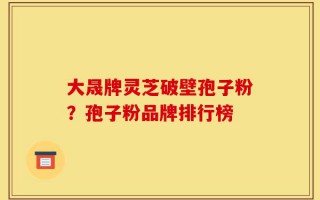 大晟牌灵芝破壁孢子粉？孢子粉品牌排行榜