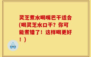 灵芝煮水喝嘴巴干适合(喝灵芝水口干？你可能煮错了！这样喝更好！)