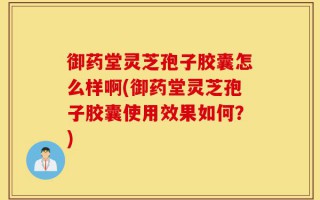 御药堂灵芝孢子胶囊怎么样啊(御药堂灵芝孢子胶囊使用效果如何？)