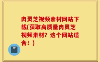 肉灵芝视频素材网站下载(获取高质量肉灵芝视频素材？这个网站适合！)