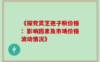 《探究灵芝孢子粉价格：影响因素及市场价格波动情况》