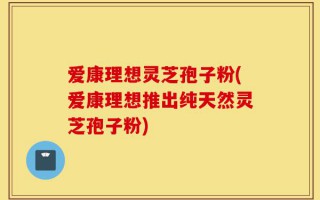 爱康理想灵芝孢子粉(爱康理想推出纯天然灵芝孢子粉)