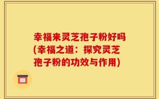 幸福来灵芝孢子粉好吗(幸福之道：探究灵芝孢子粉的功效与作用)