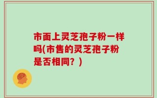 市面上灵芝孢子粉一样吗(市售的灵芝孢子粉是否相同？)