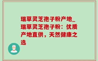 瑞草灵芝孢子粉产地_瑞草灵芝孢子粉：优质产地直供，天然健康之选