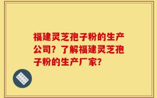 福建灵芝孢子粉的生产公司？了解福建灵芝孢子粉的生产厂家？