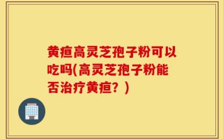 黄疸高灵芝孢子粉可以吃吗(高灵芝孢子粉能否治疗黄疸？)