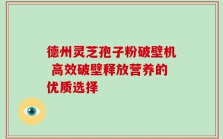 德州灵芝孢子粉破壁机 高效破壁释放营养的优质选择