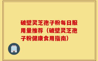 破壁灵芝孢子粉每日服用量推荐（破壁灵芝孢子粉健康食用指南）