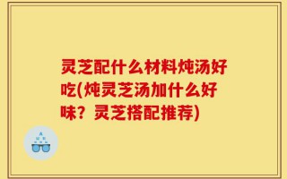 灵芝配什么材料炖汤好吃(炖灵芝汤加什么好味？灵芝搭配推荐)