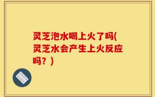 灵芝泡水喝上火了吗(灵芝水会产生上火反应吗？)
