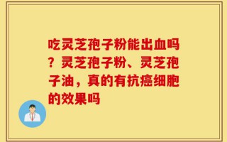 吃灵芝孢子粉能出血吗？灵芝孢子粉、灵芝孢子油，真的有抗癌细胞的效果吗