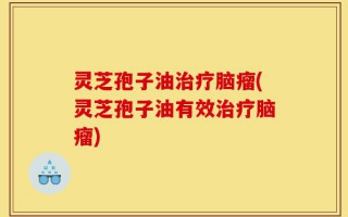 灵芝孢子油治疗脑瘤(灵芝孢子油有效治疗脑瘤)