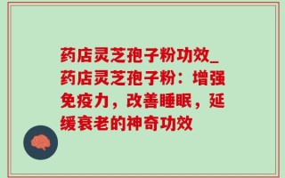 药店灵芝孢子粉功效_药店灵芝孢子粉：增强免疫力，改善睡眠，延缓衰老的神奇功效