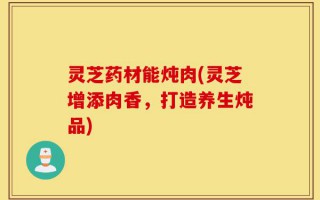 灵芝药材能炖肉(灵芝增添肉香，打造养生炖品)