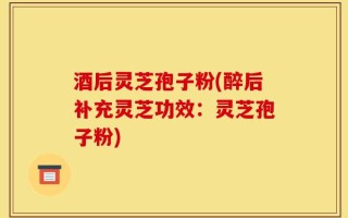 酒后灵芝孢子粉(醉后补充灵芝功效：灵芝孢子粉)