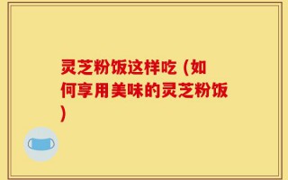 灵芝粉饭这样吃 (如何享用美味的灵芝粉饭)