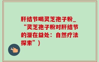 肝结节喝灵芝孢子粉_“灵芝孢子粉对肝结节的潜在益处：自然疗法探索”)