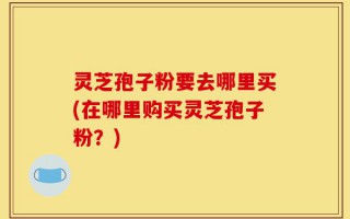 灵芝孢子粉要去哪里买(在哪里购买灵芝孢子粉？)