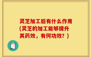 灵芝加工后有什么作用(灵芝的加工能够提升其药效，有何功效？)