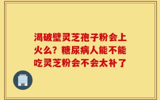 渴破壁灵芝孢子粉会上火么？糖尿病人能不能吃灵芝粉会不会太补了