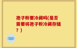 孢子粉要冷藏吗(是否需要将孢子粉冷藏存储？)