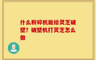 什么粉碎机能给灵芝破壁？破壁机打灵芝怎么做